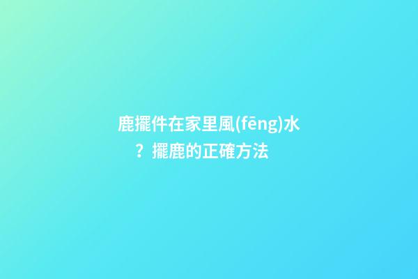 鹿擺件在家里風(fēng)水？擺鹿的正確方法